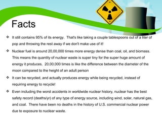 Facts 
 It still contains 95% of its energy. That's like taking a couple tablespoons out of a liter of 
pop and throwing the rest away if we don't make use of it! 
 Nuclear fuel is around 20,00,000 times more energy dense than coal, oil, and biomass. 
This means the quantity of nuclear waste is super tiny for the super huge amount of 
energy it produces. 20,00,000 times is like the difference between the diameter of the 
moon compared to the height of an adult person 
 It can be recycled, and actually produces energy while being recycled, instead of 
requiring energy to recycle! 
 Even including the worst accidents in worldwide nuclear history, nuclear has the best 
safety record (deaths/yr) of any type of energy source, including wind, solar, natural gas, 
and coal. There have been no deaths in the history of U.S. commercial nuclear power 
due to exposure to nuclear waste. 
 