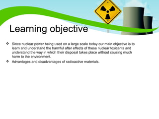 Learning objective 
 Since nuclear power being used on a large scale today our main objective is to 
learn and understand the harmful after effects of these nuclear toxicants and 
understand the way in which their disposal takes place without causing much 
harm to the environment. 
 Advantages and disadvantages of radioactive materials. 
 
