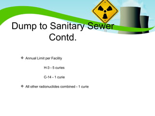 Dump to Sanitary Sewer 
Contd. 
 Annual Limit per Facility 
H-3 - 5 curies 
C-14 - 1 curie 
 All other radionuclides combined - 1 curie 
 