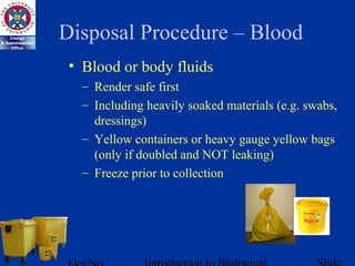 Disposal Procedure – Blood
• Blood or body fluids
– Render safe first
– Including heavily soaked materials (e.g. swabs,
dressings)
– Yellow containers or heavy gauge yellow bags
(only if doubled and NOT leaking)
– Freeze prior to collection
 