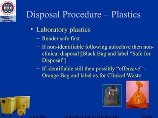 Disposal Procedure – Plastics
• Laboratory plastics
– Render safe first
– If non-identifiable following autoclave then non-
clinical disposal [Black Bag and label “Safe for
Disposal”]
– If identifiable still then possibly “offensive” -
Orange Bag and label as for Clinical Waste
 