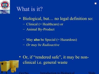 What is it?
• Biological, but… no legal definition so:
– Clinical (= Healthcare) or
– Animal By-Product
– May also be Special (= Hazardous)
– Or may be Radioactive
• Or, if “rendered safe”, it may be non-
clinical i.e. general waste
 