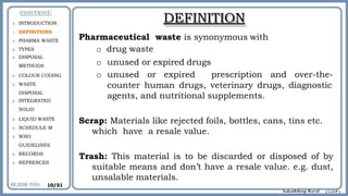 o INTRODUCTION
o DEFINITIONS
o PHARMA WASTE
o TYPES
o DISPOSAL
METHODS
o COLOUR CODING
o WASTE
DISPOSAL
o INTEGRATED
SOLID
o LIQUID WASTE
o SCHEDULE M
o WHO
GUIDELINES
o RECORDS
o REFRENCES
DEFINITION
waste is synonymous with
Pharmaceutical
o drug waste
o unused or expired drugs
o unused or expired prescription and over-the-
counter human drugs, veterinary drugs, diagnostic
agents, and nutritional supplements.
Scrap: Materials like rejected foils, bottles, cans, tins etc.
which have a resale value.
Trash: This material is to be discarded or disposed of by
suitable means and don’t have a resale value. e.g. dust,
unsalable materials.
10/31
 