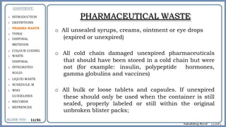 PHARMACEUTICAL WASTE
o All unsealed syrups, creams, ointment or eye drops
(expired or unexpired)
o All cold chain damaged unexpired pharmaceuticals
that should have been stored in a cold chain but were
not (for example: insulin, polypeptide hormones,
gamma globulins and vaccines)
o All bulk or loose tablets and capsules. If unexpired
these should only be used when the container is still
sealed, properly labeled or still within the original
unbroken blister packs;
o INTRODUCTION
o DEFINITIONS
o PHARMA WASTE
o TYPES
o DISPOSAL
METHODS
o COLOUR CODING
o WASTE
DISPOSAL
o INTEGRATED
SOLID
o LIQUID WASTE
o SCHEDULE M
o WHO
GUIDELINES
o RECORDS
o REFRENCES
11/31
 