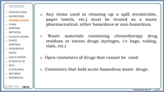 o Any items used in cleaning up a spill (vermiculite,
paper towels, etc.) must be treated as a waste
pharmaceutical, either hazardous or non-hazardous.
o Waste materials containing chemotherapy drug
residues or excess drugs (syringes, i.v bags, tubing,
vials, etc.)
o Open containers of drugs that cannot be used
o Containers that held acute hazardous waste drugs.
o INTRODUCTION
o DEFINITIONS
o PHARMA WASTE
o TYPES
o DISPOSAL
METHODS
o COLOUR CODING
o WASTE
DISPOSAL
o INTEGRATED
SOLID
o LIQUID WASTE
o SCHEDULE M
o WHO
GUIDELINES
o RECORDS
o REFRENCES
12/31
 