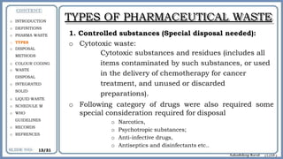 TYPES OF PHARMACEUTICAL WASTE
1. Controlled substances (Special disposal needed):
o Cytotoxic waste:
Cytotoxic substances and residues (includes all
items contaminated by such substances, or used
in the delivery of chemotherapy for cancer
treatment, and unused or discarded
preparations).
o Following category of drugs were also required some
special consideration required for disposal
o Narcotics,
o Psychotropic substances;
o Anti-infective drugs,
o Antiseptics and disinfectants etc..
o INTRODUCTION
o DEFINITIONS
o PHARMA WASTE
o TYPES
o DISPOSAL
METHODS
o COLOUR CODING
o WASTE
DISPOSAL
o INTEGRATED
SOLID
o LIQUID WASTE
o SCHEDULE M
o WHO
GUIDELINES
o RECORDS
o REFRENCES
13/31
 