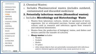 2. Chemical Wastes:
o Includes Pharmaceutical wastes (includes outdated,
contaminated and discarded medicines)
3. Potentially infectious wastes (Biomedical wastes):
o Includes Microbiology and Biotechnology Waste
o Wastes from laboratory cultures, stocks or specimens of micro-
organisms, live or attenuated vaccines, human and animal cell
culture used in research and infectious agents from research
and industrial laboratories
o Wastes from the production of biological, toxins, and dishes and
devices used for the transfer of cultures)
o Sharp wastes includes
o Needles
o Scalpels
o Blades
o IV spikes
o other sharp objects that are potentially contaminated with infectious
and/or chemical agents and which may cause puncture or cuts
o INTRODUCTION
o DEFINITIONS
o PHARMA WASTE
o TYPES
o DISPOSAL
METHODS
o COLOUR CODING
o WASTE
DISPOSAL
o INTEGRATED
SOLID
o LIQUID WASTE
o SCHEDULE M
o WHO
GUIDELINES
o RECORDS
o REFRENCES
14/31
 