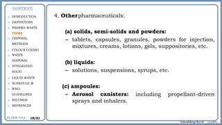 4. Otherpharmaceuticals:
(a) solids, semi-solids and powders:
– tablets, capsules, granules, powders for injection,
mixtures, creams, lotions, gels, suppositories, etc.
(b) liquids:
– solutions, suspensions, syrups, etc.
including propellant-driven
(c) ampoules:
– Aerosol canisters:
sprays and inhalers.
o INTRODUCTION
o DEFINITIONS
o PHARMA WASTE
o TYPES
o DISPOSAL
METHODS
o COLOUR CODING
o WASTE
DISPOSAL
o INTEGRATED
SOLID
o LIQUID WASTE
o SCHEDULE M
o WHO
GUIDELINES
o RECORDS
o REFRENCES
15/31
 