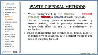 WASTE DISPOSAL METHODS
o Waste management is the collection, transport,
processing, recycling or disposal of waste materials.
o The term usually relates to materials produced by
human activity, and is generally undertaken to
or
reduce their effect on health, the environment
aesthetics.
o Waste management can involve solid, liquid, gaseous
or radioactive substances, with different methods and
fields of expertise for each.
o INTRODUCTION
o DEFINITIONS
o PHARMA WASTE
o TYPES
o DISPOSAL
METHODS
o COLOUR CODING
o WASTE
DISPOSAL
o INTEGRATED
SOLID
o LIQUID WASTE
o SCHEDULE M
o WHO
GUIDELINES
o RECORDS
o REFRENCES
16/31
 