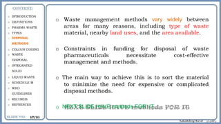 o Waste management methods vary widely between
areas for many reasons, including type of waste
material, nearby land uses, and the area available.
o Constraints in funding for disposal of waste
pharmaceuticals necessitate cost-effective
management and methods.
o The main way to achieve this is to sort the material
to minimize the need for expensive or complicated
disposal methods.
o NEXT SLIDE HAVE methods FOR IT
o INTRODUCTION
o DEFINITIONS
o PHARMA WASTE
o TYPES
o DISPOSAL
METHODS
o COLOUR CODING
o WASTE
DISPOSAL
o INTEGRATED
SOLID
o LIQUID WASTE
o SCHEDULE M
o WHO
GUIDELINES
o RECORDS
o REFRENCES
17/31
 