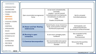 Open uncontrolled nonengineered
Dump
As last resort untreatedsolids,
semisolids,
powders - must be covered
Immediately with municipalwaste.
Immobilization of solids,semi-
solids,
Powders arepreferable.
Not for untreated
Controlledsubstances
(5) Sewer and fast -flowing
watercourse
Diluted liquids, syrups,intravenous
fluids, small quantities of diluted
Disinfectants(supervised).
Antineoplastic, and
undiluteddisinfectants
& antiseptics notRecommended
(6) Burning in open
containers
As last resort, packaging,paper,
Cardboard
Not acceptable forPVC
plastics or
Pharmaceuticals
7) Chemical decomposition Not recommended unlessspecial
chemical expertise & materials
Available
Not practical forquantities
Over 50 kg.
o INTRODUCTION
o DEFINITIONS
o PHARMA WASTE
o TYPES
o DISPOSAL
METHODS
o COLOUR CODING
o WASTE
DISPOSAL
o INTEGRATED
SOLID
o LIQUID WASTE
o SCHEDULE M
o WHO
GUIDELINES
o RECORDS
o REFRENCES
19/31
 