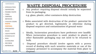WASTE DISPOSAL PROCEDURE
o Any product requiring disposal should initially be separated
from its packaging.
e.g. glass, plastic, other containers delay destruction
o Risks associated with destruction of the product -potential for
product to get diverted, legitimately or otherwise during
disposal sequence and contamination of ground water
o Ideally, Incineration procedures have preference over landfill.
When incineration procedure is used, product in plastic or
other flammable packaging may not need to be returned to
bulk.
o Disposal procedure should involve agents with a proven
record of dealing with such sensitive materials or use of the
company personnel to accompany the material from plant to
disposal.
o INTRODUCTION
o DEFINITIONS
o PHARMA WASTE
o TYPES
o DISPOSAL
METHODS
o COLOUR CODING
o WASTE
DISPOSAL
o INTEGRATED
SOLID
o LIQUID WASTE
o SCHEDULE M
o WHO
GUIDELINES
o RECORDS
o REFRENCES
21/31
 