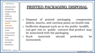 PRINTED PACKAGING DISPOSAL
o Disposal of printed packaging components
(labels, inserts, and cartons) poses no health risk.
o Ineffective disposal such as in the public landfill,
can give rise to public concern that product may
be associated with the packaging.
o Such materials should preferably be
incinerated.
o INTRODUCTION
o DEFINITIONS
o PHARMA WASTE
o TYPES
o DISPOSAL
METHODS
o COLOUR CODING
o WASTE
DISPOSAL
o INTEGRATED
SOLID
o LIQUID WASTE
o SCHEDULE M
o WHO
GUIDELINES
o RECORDS
o REFRENCES
 