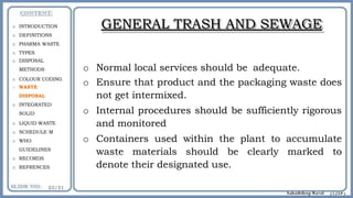 GENERAL TRASH AND SEWAGE
o Normal local services should be adequate.
o Ensure that product and the packaging waste does
not get intermixed.
o Internal procedures should be sufficiently rigorous
and monitored
o Containers used within the plant to accumulate
waste materials should be clearly marked to
denote their designated use.
o INTRODUCTION
o DEFINITIONS
o PHARMA WASTE
o TYPES
o DISPOSAL
METHODS
o COLOUR CODING
o WASTE
DISPOSAL
o INTEGRATED
SOLID
o LIQUID WASTE
o SCHEDULE M
o WHO
GUIDELINES
o RECORDS
o REFRENCES
 