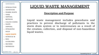 LIQUID WASTE MANAGEMENT
Description and Purpose
Liquid waste management includes procedures and
practices to prevent discharge of pollutants to the
storm drain system or to watercourses as a result of
the creation, collection, and disposal of non-hazardous
liquid wastes.
o INTRODUCTION
o DEFINITIONS
o PHARMA WASTE
o TYPES
o DISPOSAL
METHODS
o COLOUR CODING
o WASTE
DISPOSAL
o INTEGRATED
SOLID
o LIQUID WASTE
o SCHEDULE M
o WHO
GUIDELINES
o RECORDS
o REFRENCES
 