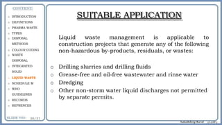 SUITABLE APPLICATION
Liquid waste management is applicable to
construction projects that generate any of the following
non-hazardous by-products, residuals, or wastes:
o Drilling slurries and drilling fluids
o Grease-free and oil-free wastewater and rinse water
o Dredging
o Other non-storm water liquid discharges not permitted
by separate permits.
o INTRODUCTION
o DEFINITIONS
o PHARMA WASTE
o TYPES
o DISPOSAL
METHODS
o COLOUR CODING
o WASTE
DISPOSAL
o INTEGRATED
SOLID
o LIQUID WASTE
o SCHEDULE M
o WHO
GUIDELINES
o RECORDS
o REFRENCES
 