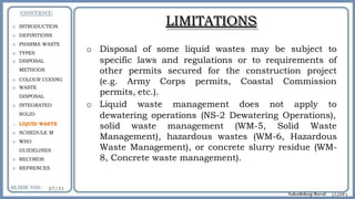 LIMITATIONS
o Disposal of some liquid wastes may be subject to
specific laws and regulations or to requirements of
other permits secured for the construction project
(e.g. Army Corps permits, Coastal Commission
permits, etc.).
o Liquid waste management does not apply to
dewatering operations (NS-2 Dewatering Operations),
solid waste management (WM-5, Solid Waste
Management), hazardous wastes (WM-6, Hazardous
Waste Management), or concrete slurry residue (WM-
8, Concrete waste management).
o INTRODUCTION
o DEFINITIONS
o PHARMA WASTE
o TYPES
o DISPOSAL
METHODS
o COLOUR CODING
o WASTE
DISPOSAL
o INTEGRATED
SOLID
o LIQUID WASTE
o SCHEDULE M
o WHO
GUIDELINES
o RECORDS
o REFRENCES
 