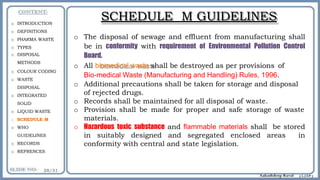 SCHEDULE M GUIDELINES
o The disposal of sewage and effluent from manufacturing shall
be in conformity with requirement of Environmental Pollution Control
Board.
o All biomedical waste shall be destroyed as per provisions of
Bio-medical Waste (Manufacturing and Handling) Rules, 1996.
o Additional precautions shall be taken for storage and disposal
of rejected drugs.
o Records shall be maintained for all disposal of waste.
o Provision shall be made for proper and safe storage of waste
materials.
o Hazardous toxic substance and flammable materials shall be stored
in suitably designed and segregated enclosed areas in
conformity with central and state legislation.
o INTRODUCTION
o DEFINITIONS
o PHARMA WASTE
o TYPES
o DISPOSAL
METHODS
o COLOUR CODING
o WASTE
DISPOSAL
o INTEGRATED
SOLID
o LIQUID WASTE
o SCHEDULE M
o WHO
GUIDELINES
o RECORDS
o REFRENCES
 