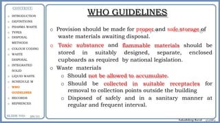 WHO GUIDELINES
o Provision should be made for proper and safe storage of
waste materials awaiting disposal.
o Toxic substance and
stored in suitably
flammable materials should be
designed, separate, enclosed
cupboards as required by national legislation.
o Waste materials
o Should not be allowed to accumulate.
o Should be collected in suitable receptacles for
removal to collection points outside the building
o Disposed of safely and in a sanitary manner at
regular and frequent interval.
o INTRODUCTION
o DEFINITIONS
o PHARMA WASTE
o TYPES
o DISPOSAL
METHODS
o COLOUR CODING
o WASTE
DISPOSAL
o INTEGRATED
SOLID
o LIQUID WASTE
o SCHEDULE M
o WHO
GUIDELINES
o RECORDS
o REFRENCES
 