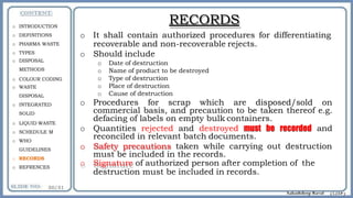 RECORDS
o It shall contain authorized procedures for differentiating
recoverable and non-recoverable rejects.
o Should include
o Date of destruction
o Name of product to be destroyed
o Type of destruction
o Place of destruction
o Cause of destruction
o Procedures for scrap which are disposed/sold on
commercial basis, and precaution to be taken thereof e.g.
defacing of labels on empty bulk containers.
o Quantities rejected and destroyed must be recorded and
reconciled in relevant batch documents.
o Safety precautions taken while carrying out destruction
must be included in the records.
o Signature of authorized person after completion of the
destruction must be included in records.
o INTRODUCTION
o DEFINITIONS
o PHARMA WASTE
o TYPES
o DISPOSAL
METHODS
o COLOUR CODING
o WASTE
DISPOSAL
o INTEGRATED
SOLID
o LIQUID WASTE
o SCHEDULE M
o WHO
GUIDELINES
o RECORDS
o REFRENCES
 