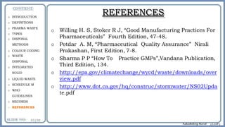 REFERENCES
o Willing H. S, Stoker R J, “Good Manufacturing Practices For
Pharmaceuticals” Fourth Edition, 47-48.
o Potdar A. M, “Pharmaceutical Quality Assurance” Nirali
Prakashan, First Edition, 7-8.
o Sharma P P “How To Practice GMPs”,Vandana Publication,
Third Edition, 134.
o http://epa.gov/climatechange/wycd/waste/downloads/over
view.pdf
o http://www.dot.ca.gov/hq/construc/stormwater/NS02Upda
te.pdf
o INTRODUCTION
o DEFINITIONS
o PHARMA WASTE
o TYPES
o DISPOSAL
METHODS
o COLOUR CODING
o WASTE
DISPOSAL
o INTEGRATED
SOLID
o LIQUID WASTE
o SCHEDULE M
o WHO
GUIDELINES
o RECORDS
o REFERENCES
 