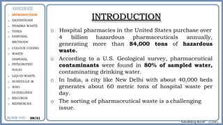 INTRODUCTION
o Hospital pharmacies in the United States purchase over
hazardous pharmaceuticals
more than 84,000 tons of
annually,
hazardous
4 billion
generating
waste.
o According to a U.S. Geological survey, pharmaceutical
contaminants were found in 80% of sampled water,
contaminating drinking water.
o In India, a city like New Delhi with about 40,000 beds
generates about 60 metric tons of hospital waste per
day.
o The sorting of pharmaceutical waste is a challenging
issue.
o INTRODUCTION
o DEFINITIONS
o PHARMA WASTE
o TYPES
o DISPOSAL
METHODS
o COLOUR CODING
o WASTE
DISPOSAL
o INTEGRATED
SOLID
o LIQUID WASTE
o SCHEDULE M
o WHO
GUIDELINES
o RECORDS
o REFRENCES
09/31
 