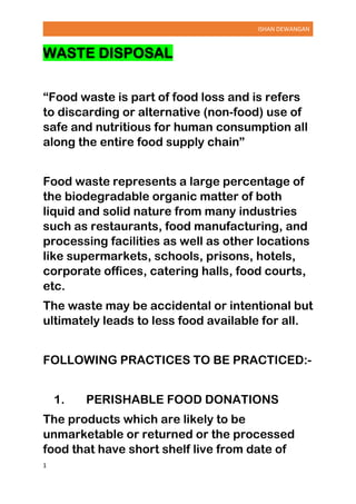 ISHAN DEWANGAN
1
WASTE DISPOSAL
“Food waste is part of food loss and is refers
to discarding or alternative (non-food) use of
safe and nutritious for human consumption all
along the entire food supply chain”
Food waste represents a large percentage of
the biodegradable organic matter of both
liquid and solid nature from many industries
such as restaurants, food manufacturing, and
processing facilities as well as other locations
like supermarkets, schools, prisons, hotels,
corporate offices, catering halls, food courts,
etc.
The waste may be accidental or intentional but
ultimately leads to less food available for all.
FOLLOWING PRACTICES TO BE PRACTICED:-
1. PERISHABLE FOOD DONATIONS
The products which are likely to be
unmarketable or returned or the processed
food that have short shelf live from date of
 
