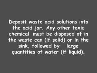 Deposit waste acid solutions into
the acid jar. Any other toxic
chemical must be disposed of in
the waste can (if solid) or in the
sink, followed by large
quantities of water (if liquid).
 