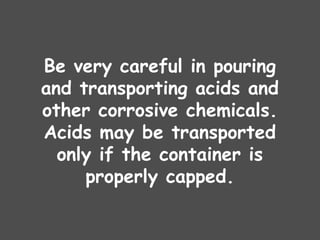 Be very careful in pouring
and transporting acids and
other corrosive chemicals.
Acids may be transported
only if the container is
properly capped.
 