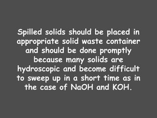 Spilled solids should be placed in
appropriate solid waste container
and should be done promptly
because many solids are
hydroscopic and become difficult
to sweep up in a short time as in
the case of NaOH and KOH.
 