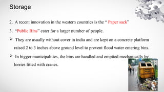 Storage
2. A recent innovation in the western countries is the “ Paper sack”
3. “Public Bins” cater for a larger number of people.
 They are usually without cover in india and are kept on a concrete platform
raised 2 to 3 inches above ground level to prevent flood water entering bins.
 In bigger municipalities, the bins are handled and emptied mechanically by
lorries fitted with cranes.
 