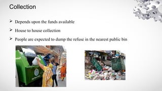 Collection
 Depends upon the funds available
 House to house collection
 People are expected to dump the refuse in the nearest public bin
 