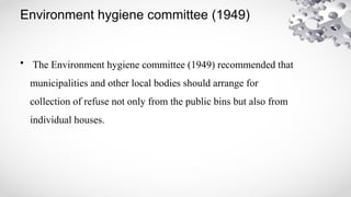 Environment hygiene committee (1949)
• The Environment hygiene committee (1949) recommended that
municipalities and other local bodies should arrange for
collection of refuse not only from the public bins but also from
individual houses.
 