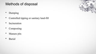Methods of disposal
• Dumping
• Controlled tipping or sanitary land-fill
• Incineration
• Composting
• Manure pits
• Burial
 