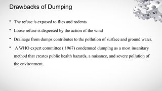 Drawbacks of Dumping
• The refuse is exposed to flies and rodents
• Loose refuse is dispersed by the action of the wind
• Drainage from dumps contributes to the pollution of surface and ground water.
• A WHO expert committee ( 1967) condemned dumping as a most insanitary
method that creates public health hazards, a nuisance, and severe pollution of
the environment.
 
