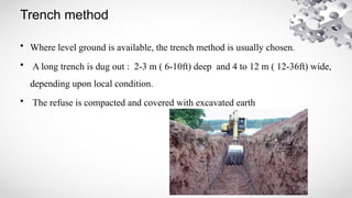 Trench method
• Where level ground is available, the trench method is usually chosen.
• A long trench is dug out : 2-3 m ( 6-10ft) deep and 4 to 12 m ( 12-36ft) wide,
depending upon local condition.
• The refuse is compacted and covered with excavated earth
 