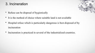 3. Incineration
• Refuse can be disposal of hygienically
• It is the method of choice where suitable land is not available
• Hospital refuse which is particularly dangerous is best disposed of by
incineration
• Incineration is practiced in several of the industrialized countries.
 