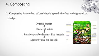 4. Composting
• Composting is a method of combined disposal of refuse and night soil or
sludge.
Organic matter
Bacterial action
Relatively stable humus- like material
Manure value for the soil
 