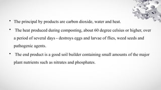• The principal by products are carbon dioxide, water and heat.
• The heat produced during composting, about 60 degree celsius or higher, over
a period of several days - destroys eggs and larvae of flies, weed seeds and
pathogenic agents.
• The end product is a good soil builder containing small amounts of the major
plant nutrients such as nitrates and phosphates.
 