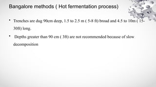Bangalore methods ( Hot fermentation process)
• Trenches are dug 90cm deep, 1.5 to 2.5 m ( 5-8 ft) broad and 4.5 to 10m ( 15-
30ft) long.
• Depths greater than 90 cm ( 3ft) are not recommended because of slow
decomposition
 