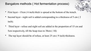 Bangalore methods ( Hot fermentation process)
• First layer - 15cm ( 6 inch) thick is spread at the bottom of the trench.
• Second layer - night soil is added corresponding to a thickness of 5 cm ( 2
inch).
• Third layer - refuse and night soil are added in the proportion of 15 cm and
5cm respectively, till the heap rises to 30cm ( 1ft)
• The top layer should be of refuse, at least 25 cm ( 9 inch) thickness.
 