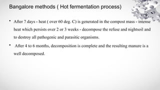 Bangalore methods ( Hot fermentation process)
• After 7 days - heat ( over 60 deg. C) is generated in the compost mass - intense
heat which persists over 2 or 3 weeks - decompose the refuse and nightsoil and
to destroy all pathogenic and parasitic organisms.
• After 4 to 6 months, decomposition is complete and the resulting manure is a
well decomposed.
 