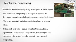 Mechanical composting
• The entire process of composting is complete in 4 to 6 weeks.
• This method of composting is in vogue in some of the
developed countries, e.g holland, germany, switzerland, israel.
• The government of India is considering plants in selected
cities.
• Cities such as Delhi, Nagpur, Mumbai,Chennai, Pune,
Hyderabad, Lucknow and Kanpur have offered to join the
government for setting up pilot plants for mechanical
composting.
 