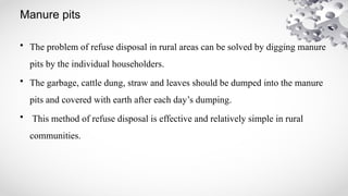 Manure pits
• The problem of refuse disposal in rural areas can be solved by digging manure
pits by the individual householders.
• The garbage, cattle dung, straw and leaves should be dumped into the manure
pits and covered with earth after each day’s dumping.
• This method of refuse disposal is effective and relatively simple in rural
communities.
 
