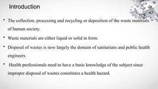 Introduction
• The collection, processing and recycling or deposition of the waste materials
of human society.
• Waste materials are either liquid or solid in form.
• Disposal of wastes is now largely the domain of sanitarians and public health
engineers
• Health professionals need to have a basic knowledge of the subject since
improper disposal of wastes constitutes a health hazard.
 