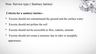 Non- Service type ( Sanitary latrine)
Criteria for a sanitary latrine:-
• Excreta should not contaminated the ground and the surface water.
• Excreta should not pollute the soil
• Excreta should not be accessible to flies, rodents, animals.
• Excreta should not create a nuisance due to odor or unsightly
appearance.
 