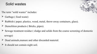 Solid wastes
The term “soild wastes” includes:
 Garbage ( food waste)
 Rubbish ( paper, plastics, wood, metal, throw-away containers, glass).
 Demolition products ( Bricks, pipes).
 Sewage treatment residue ( sludge and solids from the coarse screening of domestic
sewage)
 Dead animals,manure and other discarded material.
 It should not contain night soil.
 