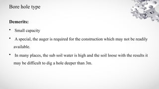 Bore hole type
Demerits:
• Small capacity
• A special, the auger is required for the construction which may not be readily
available.
• In many places, the sub soil water is high and the soil loose with the results it
may be difficult to dig a hole deeper than 3m.
 