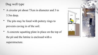 Dug well type
• A circular pit about 75cm in diameter and 3 to
3.5m deep.
• The pits may be lined with pottery rings to
prevents caving in of the soil.
• A concrete squatting plate in place on the top of
the pit and the latrine is enclosed with a
superstructure.
 