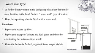 Water seal type
• A further improvement in the designing of sanitary latrine for
rural families is the hand flushed “ water seal” type of latrine.
• Here the squatting plate is fitted with a water seal.
Functions:
• It prevents access by flies.
• It prevents escape of odours and foul gases and there by
eliminating the nuisance from smell.
• Once the latrine is flushed, nightsoil is no longer visible.
 
